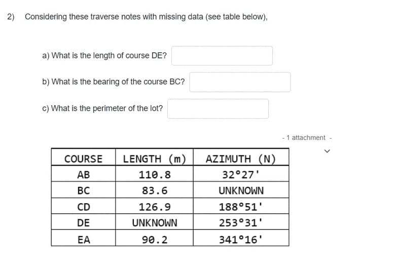 2) Considering these traverse notes with missing data (see table below),
a) What is the length of course DE?
b) What is the bearing of the course BC?
c) What is the perimeter of the lot?
- 1 attachment -
COURSE
LENGTH (m)
AZIMUTH (N)
АВ
110.8
32°27'
BC
83.6
UNKNOWN
CD
126.9
188°51'
DE
UNKNOWN
253°31'
EA
90.2
341°16'
