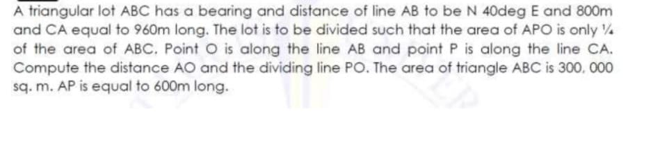 A triangular lot ABC has a bearing and distance of line AB to be N 40deg E and 800m
and CA equal to 960m long. The lot is to be divided such that the area of APO is only /
of the area of ABC. Point O is along the line AB and point P is along the line CA.
Compute the distance AO and the dividing line PO. The area of triangle ABC is 300. 000
sq. m. AP is equal to 600m long.
