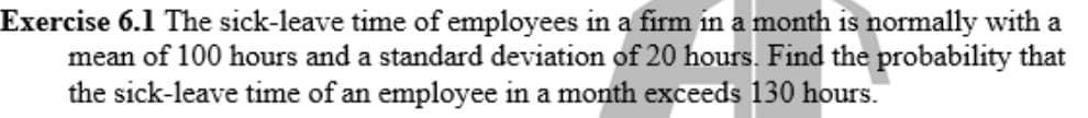 Exercise 6.1 The sick-leave time of employees in a firm in a month is normally with a
mean of 100 hours and a standard deviation of 20 hours. Find the probability that
the sick-leave time of an employee in a month exceeds 130 hours.
