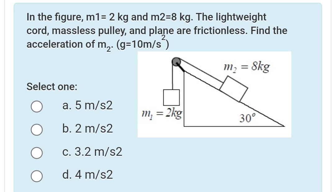 In the figure, m1= 2 kg and m2=8 kg. The lightweight
cord, massless pulley, and plane are frictionless. Find the
acceleration of m,. (g=10m/s)
Skg
m, =
Select one:
a. 5 m/s2
m; = 2kg
%3|
30°
b. 2 m/s2
с. 3.2 m/s2
d. 4 m/s2
