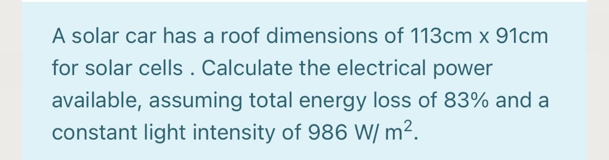 A solar car has a roof dimensions of 113cm x 91cm
for solar cells . Calculate the electrical power
available, assuming total energy loss of 83% and a
constant light intensity of 986 W/ m2.
