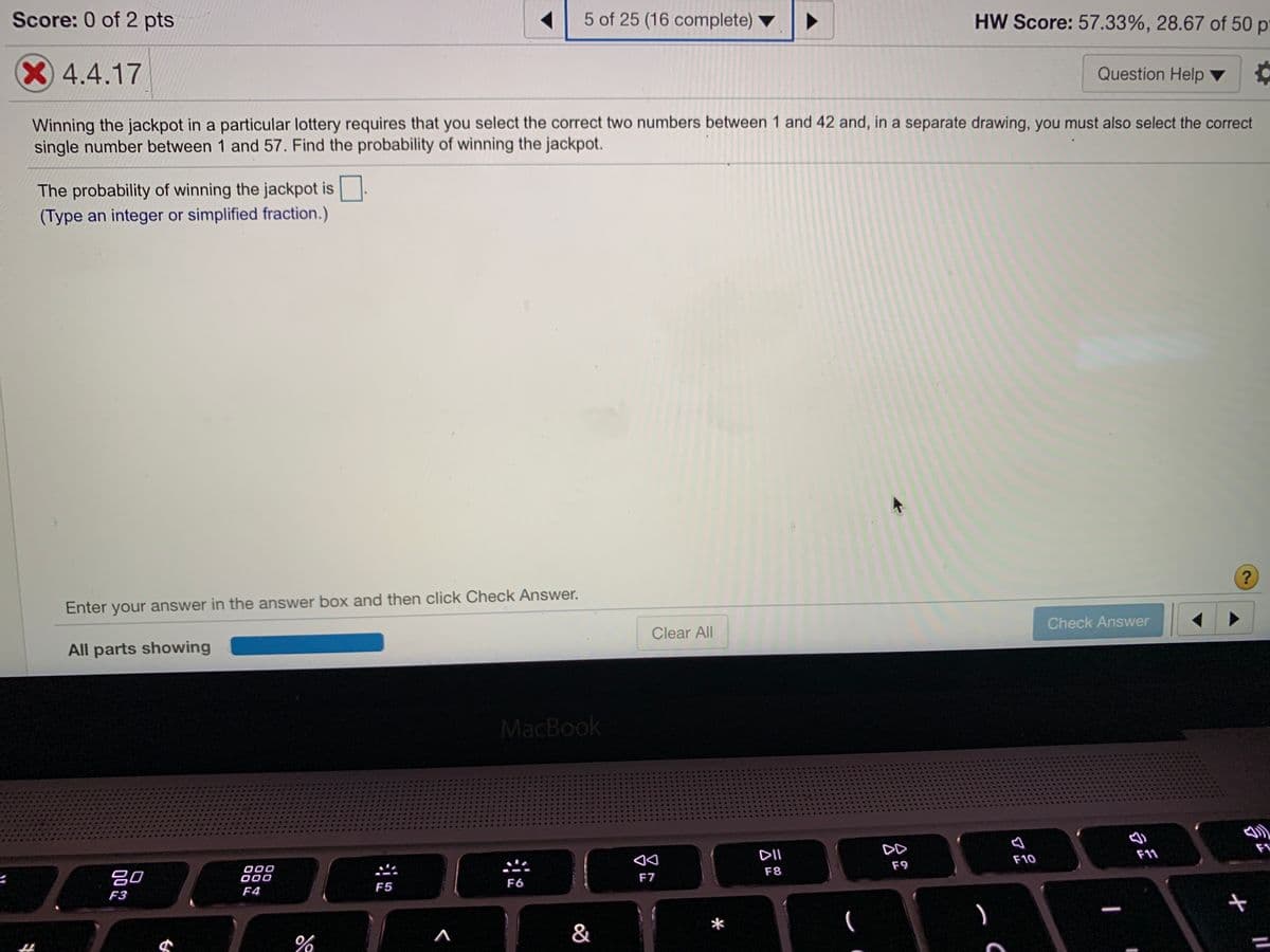 ### Probability of Winning the Lottery - Example Problem

**Problem Statement:**
Winning the jackpot in a particular lottery requires that you select the correct two numbers between 1 and 42 and, in a separate drawing, you must also select the correct single number between 1 and 57. Find the probability of winning the jackpot.

**Question:**
The probability of winning the jackpot is ____.
(Type an integer or simplified fraction.)

**User Interface:**
- There is an input box where you can enter your answer.
- Below the input box, there is a “Check Answer” button to submit your response.
- The interface also provides navigation buttons to other questions (not shown in this context).

**Status:**
- Current score: 0 of 2 points.
- Homework score: 57.33%, with 28.67 out of 50 points earned.
- Currently on question 5 out of a total of 25 questions in this section.

**Instructions:**
Enter your answer in the answer box and then click "Check Answer" to see if you are correct. Make sure to type your answer as an integer or a simplified fraction.

**Solution Explanation:**
To solve this, calculate the probability of each part of the lottery drawing separately and then combine them.

1. **Selecting the two correct numbers between 1 and 42:**
   - The total number of ways to choose 2 numbers out of 42 is calculated using combinations:
     \[
     \binom{42}{2} = \frac{42!}{2!(42-2)!} = \frac{42 \times 41}{2 \times 1} = 861
     \]
   - So, the probability of selecting the two correct numbers is:
     \[
     P_1 = \frac{1}{861}
     \]

2. **Selecting the correct single number between 1 and 57:**
   - The number of ways to choose 1 number out of 57 is 57:
     \[
     P_2 = \frac{1}{57}
     \]

3. **Combined probability of both independent events happening:**
   - Since the two events are independent, the combined probability is:
     \[
     P = P_1 \times P_2 = \frac{1}{861} \times \frac{1}{57} = \frac{1}{49077}
     \]

Thus,