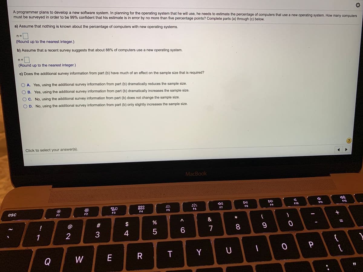 A programmer plans to develop a new software system. In planning for the operating system that he will use, he needs to estimate the percentage of computers that use a new operating system. How many computers
must be surveyed in order to be 99% confident that his estimate is in error by no more than five percentage points? Complete parts (a) through (c) below.
a) Assume that nothing is known about the percentage of computers with new operating systems.
n =
(Round up to the nearest integer.)
b) Assume that a recent survey suggests that about 88% of computers use a new operating system.
n =
(Round up to the nearest integer.)
c) Does the additional survey information from part (b) have much of an effect on the sample size that is required?
A. Yes, using the additional survey information from part (b) dramatically reduces the sample size.
B. Yes, using the additional survey information from part (b) dramatically increases the sample size.
C. No, using the additional survey information from part (b) does not change the sample size.
O D. No, using the additional survey information from part (b) only slightly increases the sample size.
Click to select your answer(s).
MacBook
DD
000
F11
F12
20
F8
F9
F10
F5
F6
F7
esc
F3
F4
F1
F2
&
(
!
@
2#
$
1
2
3
4
5
7
8
{
[
P
Q
W
E
R
T
Y
U
+ I/
%3D
