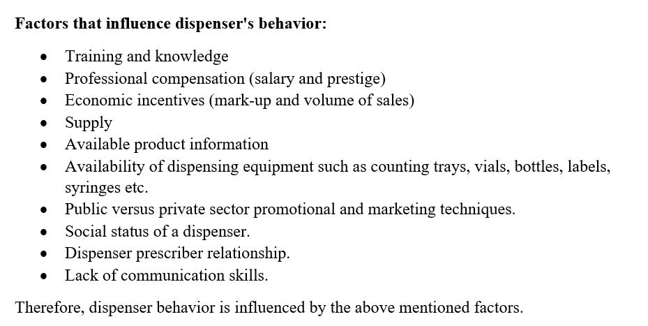 Factors that influence dispenser's behavior:
• Training and knowledge
Professional compensation (salary and prestige)
Economic incentives (mark-up and volume of sales)
• Supply
Available product information
• Availability of dispensing equipment such as counting trays, vials, bottles, labels,
syringes etc.
Public versus private sector promotional and marketing techniques.
Social status of a dispenser.
Dispenser prescriber relationship.
Lack of communication skills.
Therefore, dispenser behavior is influenced by the above mentioned factors.
