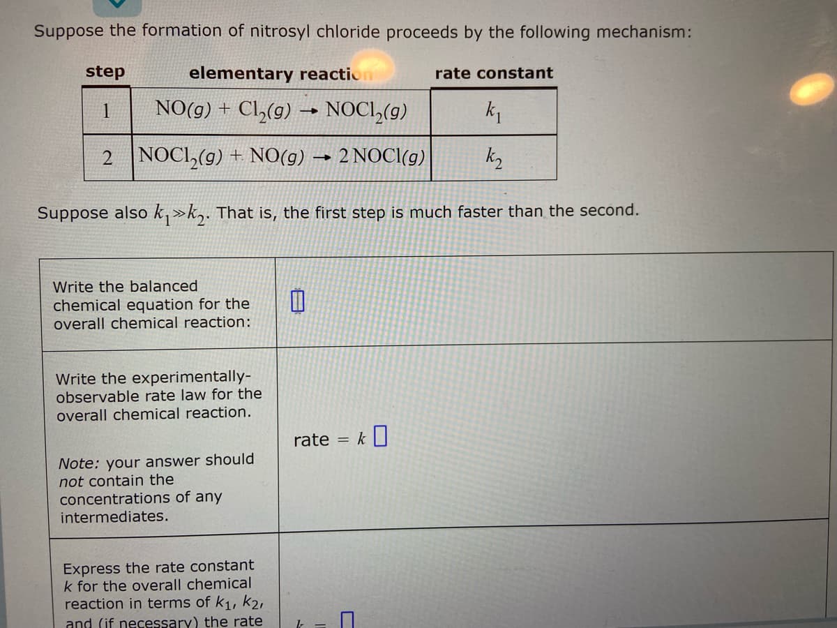 Suppose the formation of nitrosyl chloride proceeds by the following mechanism:
step
elementary reactio
rate constant
1
NO(g) + Cl₂(g)
-
NOCI₂(g)
k₁
2
NOCL₂(g) + NO(g)
-
2 NOCI(g)
k₂
Suppose also k₁»k. That is, the first step is much faster than the second.
Write the balanced
chemical equation for the
overall chemical reaction:
Write the experimentally-
observable rate law for the
overall chemical reaction.
rate = k
Note: your answer should
not contain the
concentrations of any
intermediates.
Express the rate constant
k for the overall chemical
reaction in terms of K₁, K2,
and (if necessary) the rate