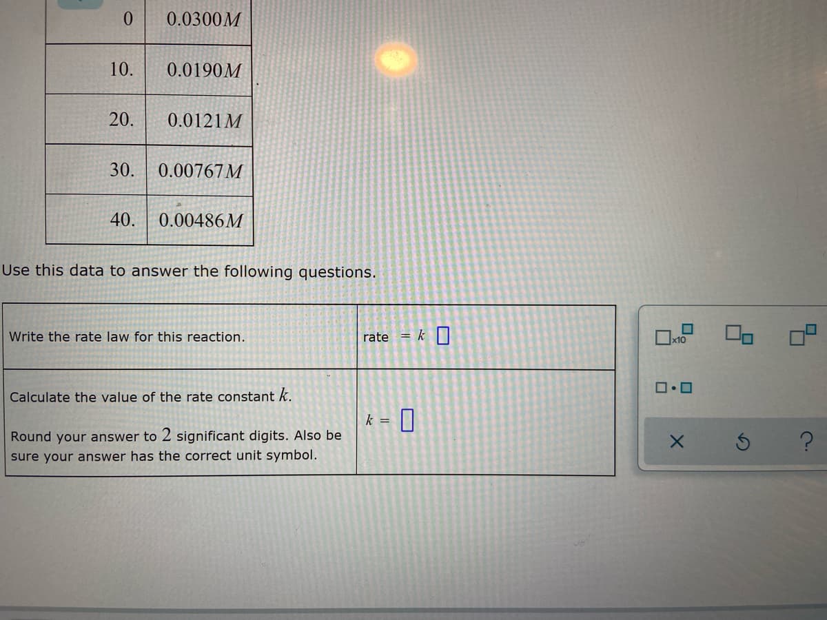 0
0.0300M
10.
0.0190M
20.
0.0121M
30. 0.00767 M
40. 0.00486M
Use this data to answer the following questions.
Write the rate law for this reaction.
Calculate the value of the rate constant k.
Round your answer to 2 significant digits. Also be
sure your answer has the correct unit symbol.
rate = k
k = 0
0
x10
0.0
X
S
4