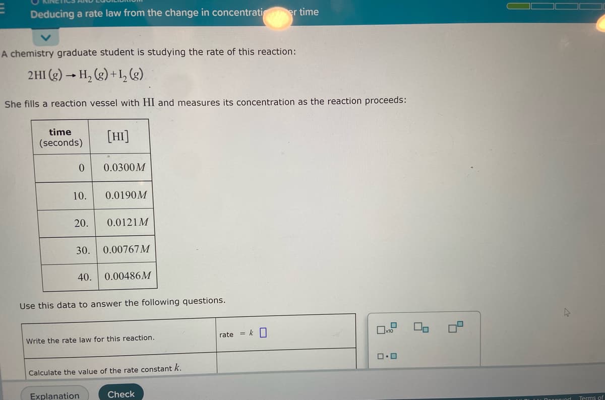 E
Deducing a rate law from the change in concentrati
er time
A chemistry graduate student is studying the rate of this reaction:
2 HI(g) → H₂(g) + 1₂ (g)
She fills a reaction vessel with HI and measures its concentration as the reaction proceeds:
time
(seconds)
[HI]
0
0.0300M
10. 0.0190M
20. 0.0121M
30.
0.00767M
40.
0.00486M
Use this data to answer the following questions.
x10
Write the rate law for this reaction.
0.0
Calculate the value of the rate constant k.
Explanation
Check
rate = k
Lis Danonind
Terms of