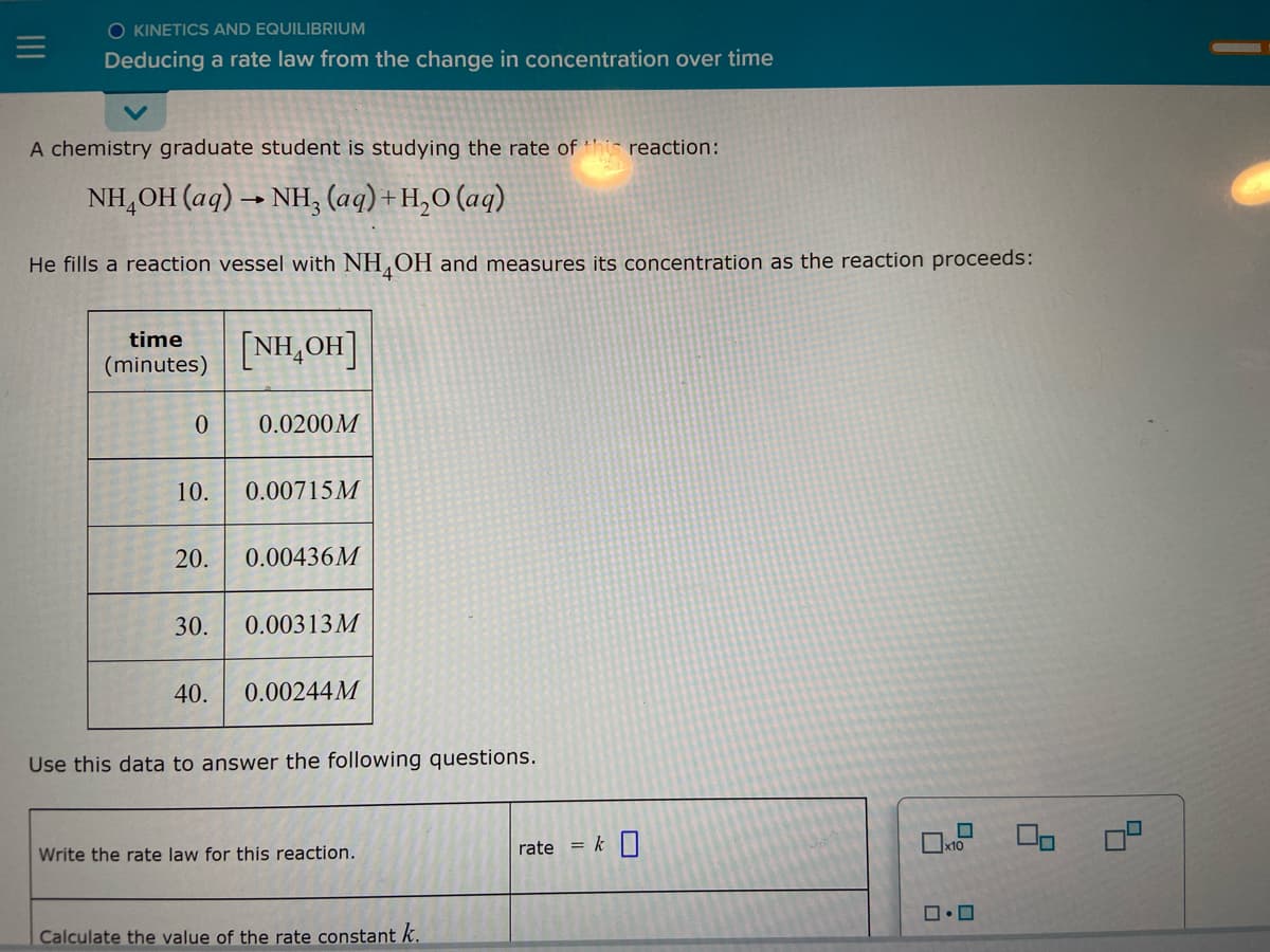 O KINETICS AND EQUILIBRIUM
Deducing a rate law from the change in concentration over time
A chemistry graduate student is studying the rate of th reaction:
NH,OH (aq) → NH, (aq)+H,O (aq)
He fills a reaction vessel with NH OH and measures its concentration as the reaction proceeds:
time
(minutes)
[NH₂OH]
0
0.0200M
10. 0.00715M
20. 0.00436M
30. 0.00313M
40. 0.00244M
Use this data to answer the following questions.
Write the rate law for this reaction.
rate =
Calculate the value of the rate constant k.
k 0
□・□
2