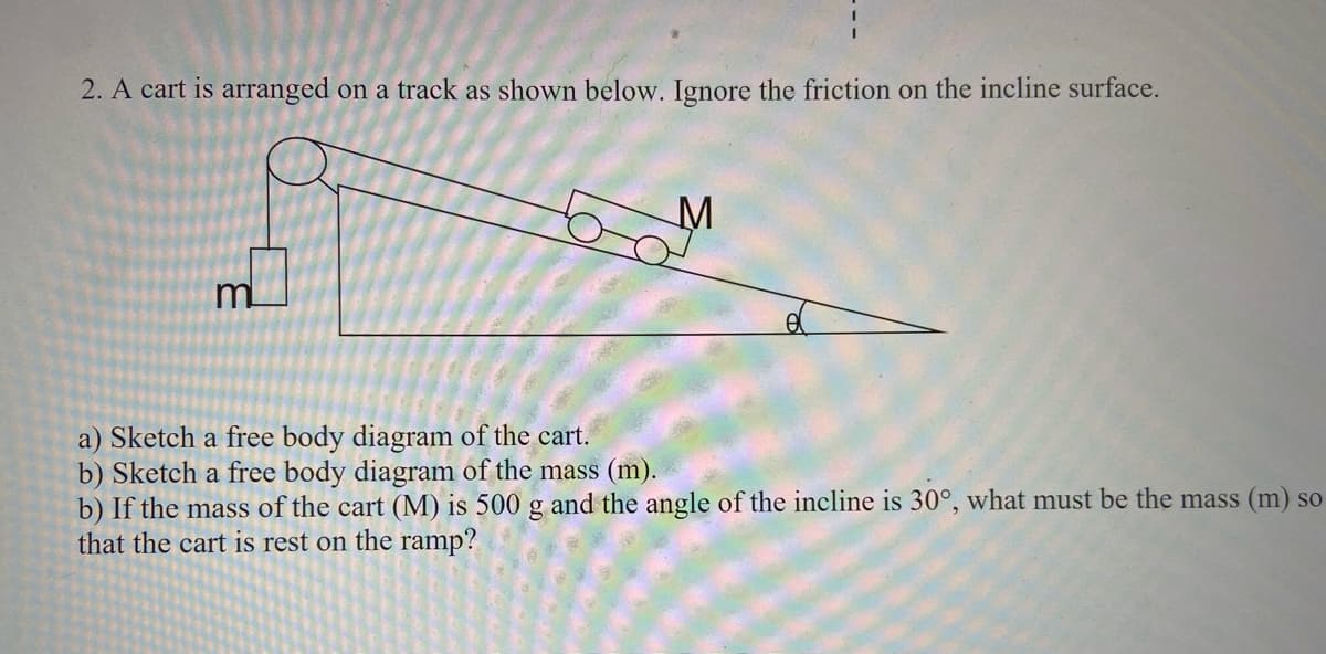 2. A cart is arranged on a track as shown below. Ignore the friction on the incline surface.
m
a) Sketch a free body diagram of the cart.
b) Sketch a free body diagram of the mass (m).
b) If the mass of the cart (M) is 500 g and the angle of the incline is 30°, what must be the mass (m) so
that the cart is rest on the ramp?
