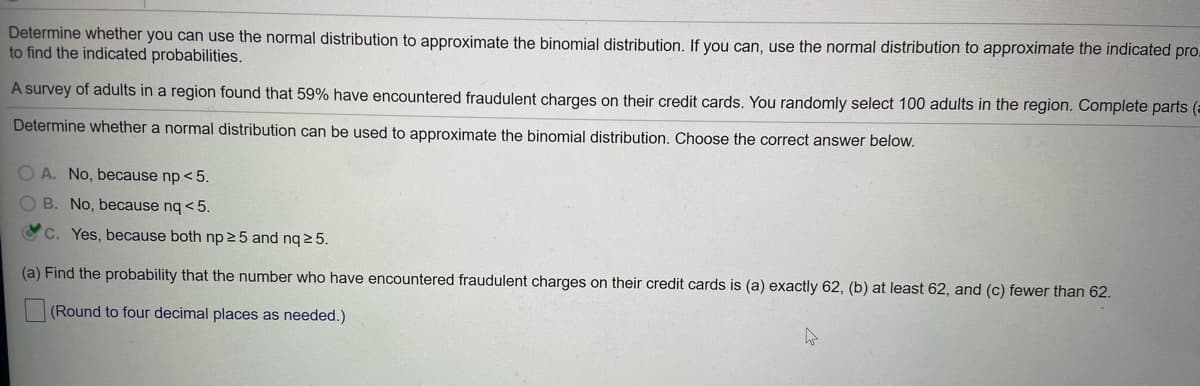 Determine whether you can use the normal distribution to approximate the binomial distribution. If you can, use the normal distribution to approximate the indicated pro.
to find the indicated probabilities.
A survey of adults in a region found that 59% have encountered fraudulent charges on their credit cards. You randomly select 100 adults in the region. Complete parts (a
Determine whether a normal distribution can be used to approximate the binomial distribution. Choose the correct answer below.
O A. No, because np < 5.
O B. No, because nq < 5.
C. Yes, because both np 25 and nq 2 5.
(a) Find the probability that the number who have encountered fraudulent charges on their credit cards is (a) exactly 62, (b) at least 62, and (c) fewer than 62.
(Round to four decimal places as needed.)
