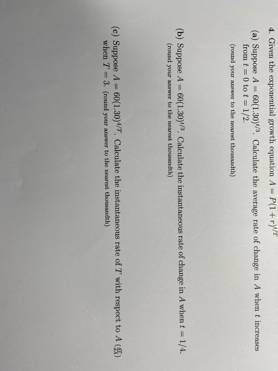 4. Given the exponential growth equation A = P(1+r)*/T
(a) Suppose A
from t = 0 tot = 1/2.
60(1.30)*/3. Calculate the average rate of change in A whent increases
(round your answer to the nearest thousandth)
(b) Suppose A = 60(1.30)*/3. Calculate the instantaneous rate of change in A when t = 1/4.
(round your answer to the nearest thousandth)
60(1.30)4/T. Calculate the instantaneous rate of T with respect to A ()
(c) Suppose A =
when T = 3. (round your answer to the nearest thousandth)
