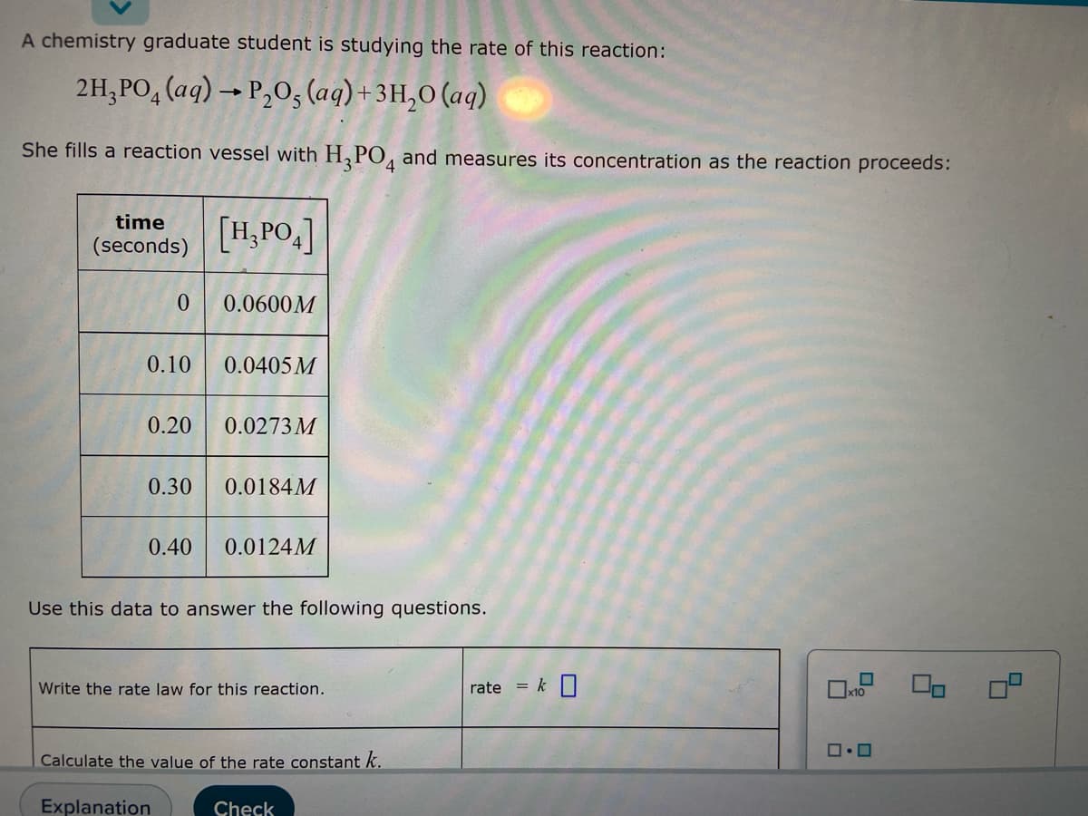 A chemistry graduate student is studying the rate of this reaction:
2H₂PO4 (aq) → P₂O, (aq) + 3H₂0 (aq)
She fills a reaction vessel with H3PO4 and measures its concentration as the reaction proceeds:
time
[H₂PO4]
(seconds)
0
0.0600M
0.10
0.0405 M
0.20
0.0273 M
0.30
0.0184M
0.40
0.0124M
Use this data to answer the following questions.
Write the rate law for this reaction.
x10
ロ・ロ
Calculate the value of the rate constant k.
Explanation
Check
rate = k 0
9