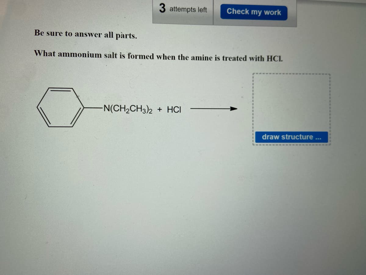 3 attempts left Check my work
Be sure to answer all parts.
What ammonium salt is formed when the amine is treated with HCI.
-N(CH₂CH3)2 + HCI
draw structure ...