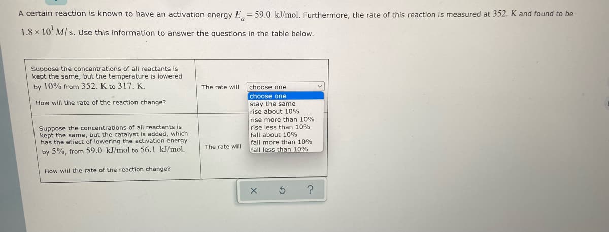 A certain reaction is known to have an activation energy E = 59.0 kJ/mol. Furthermore, the rate of this reaction is measured at 352. K and found to be
a
1.8x 10¹ M/s. Use this information to answer the questions
in the table below.
Suppose the concentrations of all reactants is
kept the same, but the temperature is lowered
by 10% from 352. K to 317. K.
The rate will
How will the rate of the reaction change?
choose one
choose one
stay the same
rise about 10%
rise more than 10%
rise less than 10%
fall about 10%
Suppose the concentrations of all reactants is
kept the same, but the catalyst is added, which
has the effect of lowering the activation energy
by 5%, from 59.0 kJ/mol to 56.1 kJ/mol.
The rate will
fall more than 10%
fall less than 10%
How will the rate of the reaction change?
?