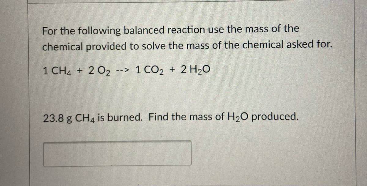 For the following balanced reaction use the mass of the
chemical provided to solve the mass of the chemical asked for.
1 CH4 + 2 02 --> 1 CO2 + 2 H20
23.8 g CH4 is burned. Find the mass of H20 produced.
