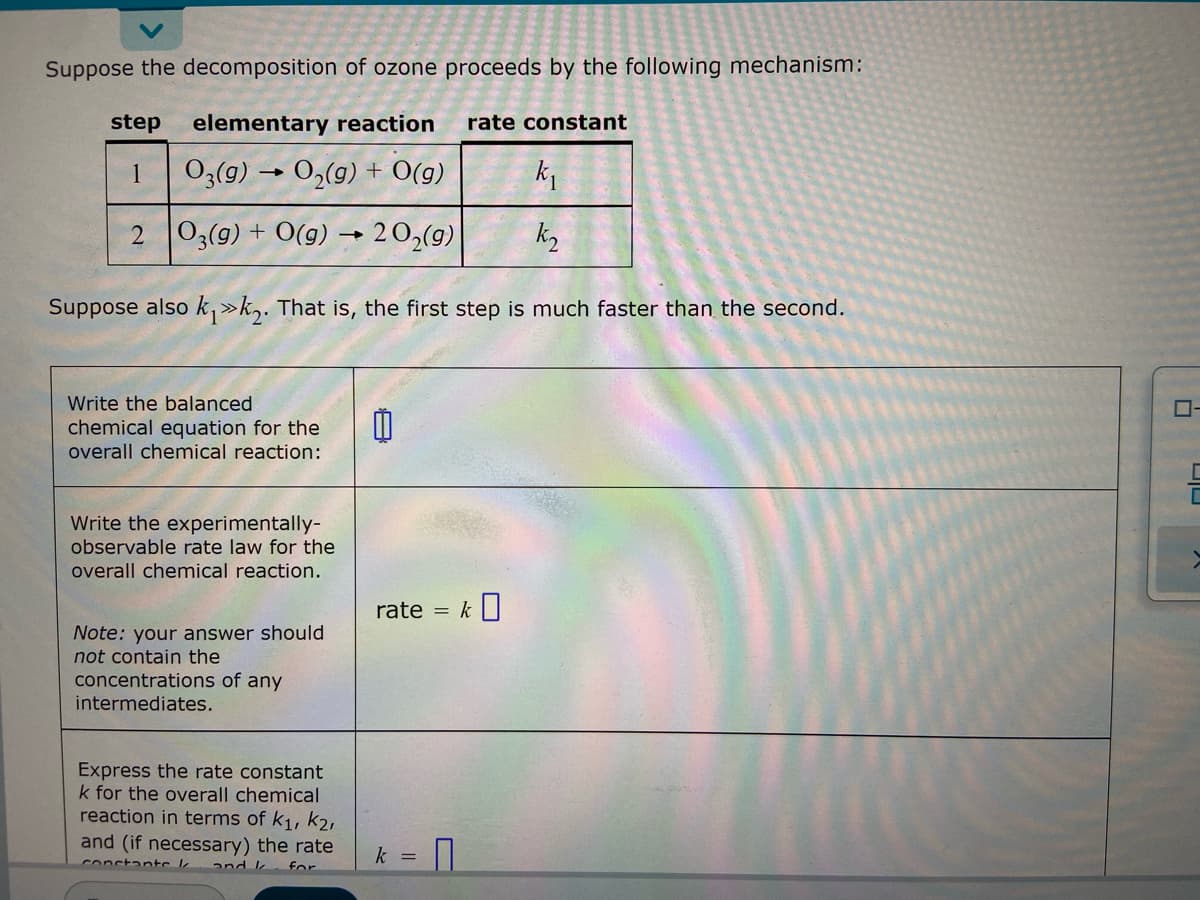 Suppose the decomposition of ozone proceeds by the following mechanism:
step elementary reaction
rate constant
1
03(g) → O₂(g) + O(g)
k₁
2 O3(g) + O(g) → 20₂(g)
k₂
Suppose also k₁>>k₂. That is, the first step is much faster than the second.
Write the balanced
chemical equation for the
overall chemical reaction:
Write the experimentally-
observable rate law for the
overall chemical reaction.
rate = k
Note: your answer should
not contain the
concentrations of any
intermediates.
Express the rate constant
k for the overall chemical
reaction in terms of K₁, K2,
and (if necessary) the rate
for
constante //
k =
U
>