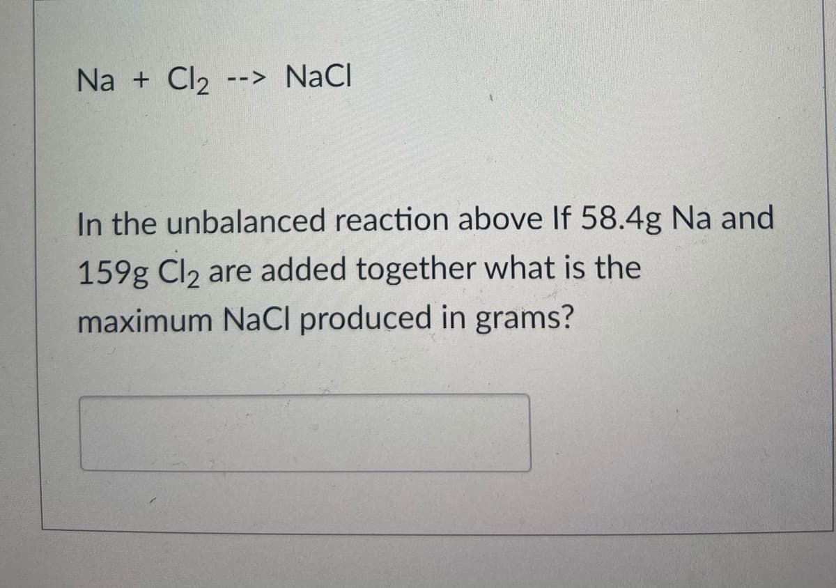 Na + Cl2 --> NaCl
In the unbalanced reaction above If 58.4g Na and
159g Cl2 are added together what is the
maximum NaCI produced in grams?
