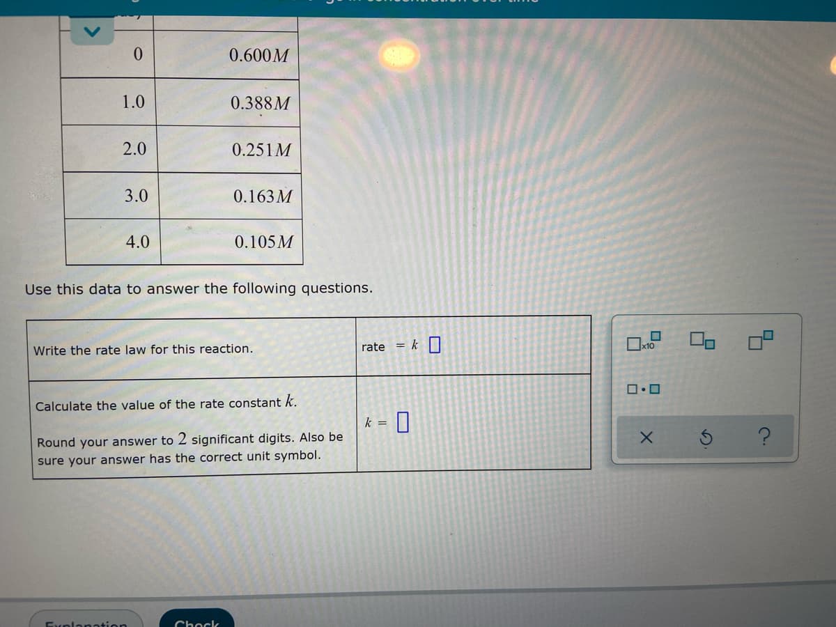 0
0.600M
1.0
0.388M
2.0
0.251M
3.0
0.163M
4.0
0.105M
Use this data to answer the following questions.
Write the rate law for this reaction.
rate
Calculate the value of the rate constant k.
k = 0
Round your answer to 2 significant digits. Also be
sure your answer has the correct unit symbol.
Explanation
Chock
= k
☐
x10
ロ・ロ
X
2