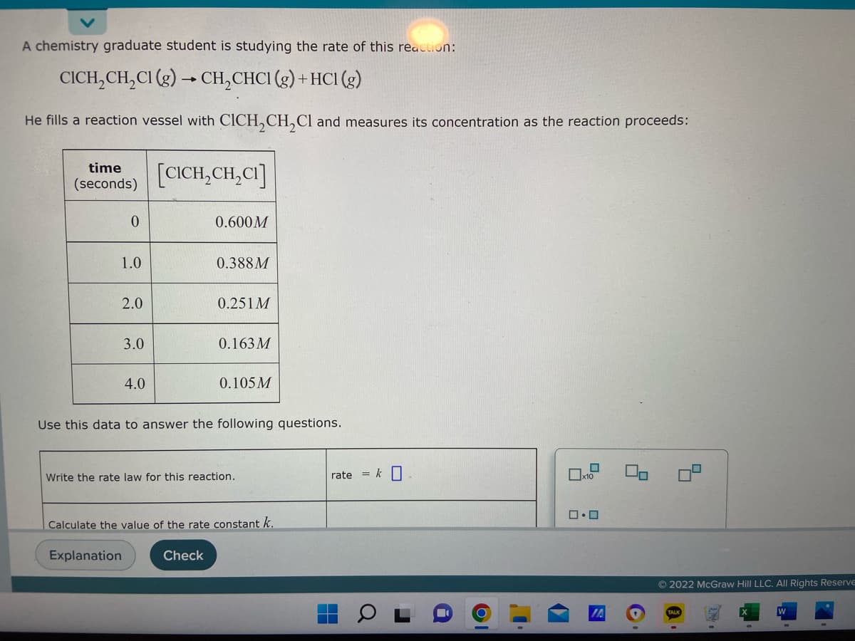 A chemistry graduate student is studying the rate of this reaction:
CICH₂CH₂Cl (g) → CH₂CHC1 (g) + HC1 (g)
He fills a reaction vessel with CICH₂CH₂Cl and measures its concentration as the reaction proceeds:
time
(seconds)
[CICH₂CH₂CI]
0
0.600M
1.0
0.388M
2.0
0.251 M
3.0
0.163M
4.0
0.105 M
Use this data to answer the following questions.
Write the rate law for this reaction.
x10
0.0
Calculate the value of the rate constant k.
Explanation
Check
rate = k
H
Q
▬
OI
5
Ⓒ2022 McGraw Hill LLC. All Rights Reserve
H