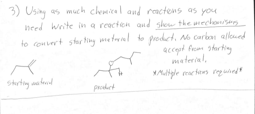 3) Using as much chemical and reactions as you
need Write in a reaction and show the mechanisms
to convert starting material to product. No carbon allowed
accept from starting
material,
* Multiple reactions required*
Starting material
product