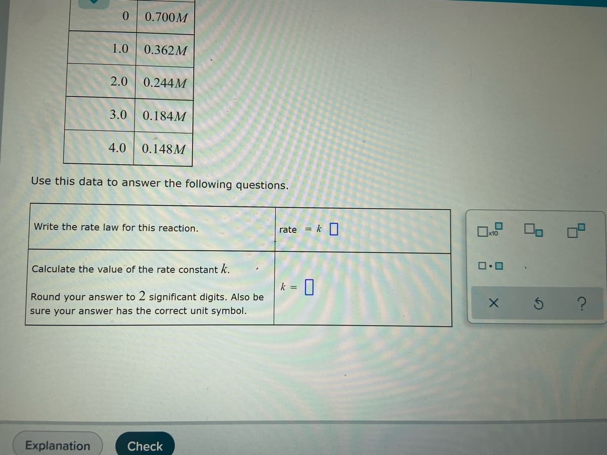 0
0.700M
1.0 0.362M
2.0 0.244M
3.0 0.184M
4.0 0.148M
Use this data to answer the following questions.
Write the rate law for this reaction.
Calculate the value of the rate constant k.
Round your answer to 2 significant digits. Also be
sure your answer has the correct unit symbol.
Explanation
Check
rate k 0
k =
U
x10
ロ・ロ
X
9
?