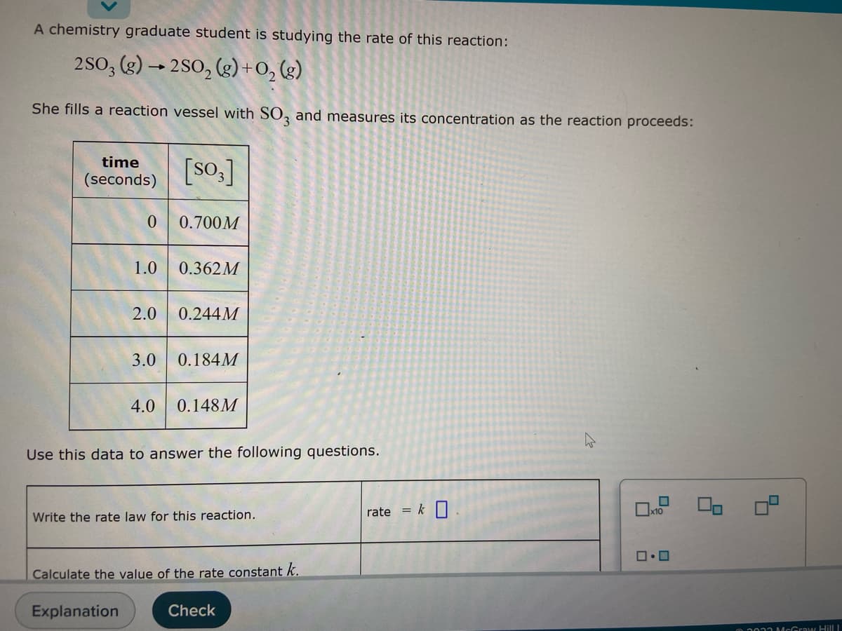 A chemistry graduate student is studying the rate of this reaction:
2SO3 (g) →2SO₂ (g) + O₂(g)
She fills a reaction vessel with SO3 and measures its concentration as the reaction proceeds:
time
(seconds)
[S03]
0
0.700M
1.0 0.362M
2.0 0.244M
3.0 0.184M
4.0 0.148M
Use this data to answer the following questions.
Write the rate law for this reaction.
Calculate the value of the rate constant k.
Explanation
Check
rate = k
x10
ロ・ロ
00 0²
02033 McGraw Hill