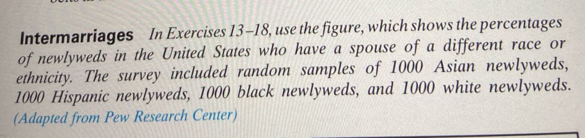 Intermarriages In Exercises 13–18, use the figure, which shows the percentages
of newlyweds in the United States who have a spouse of a different race or
ethnicity. The survey included random samples of 1000 Asian newlyweds,
1000 Hispanic newlyweds, 1000 black newlyweds, and 1000 white newlyweds.
(Adapted from Pew Research Center)
