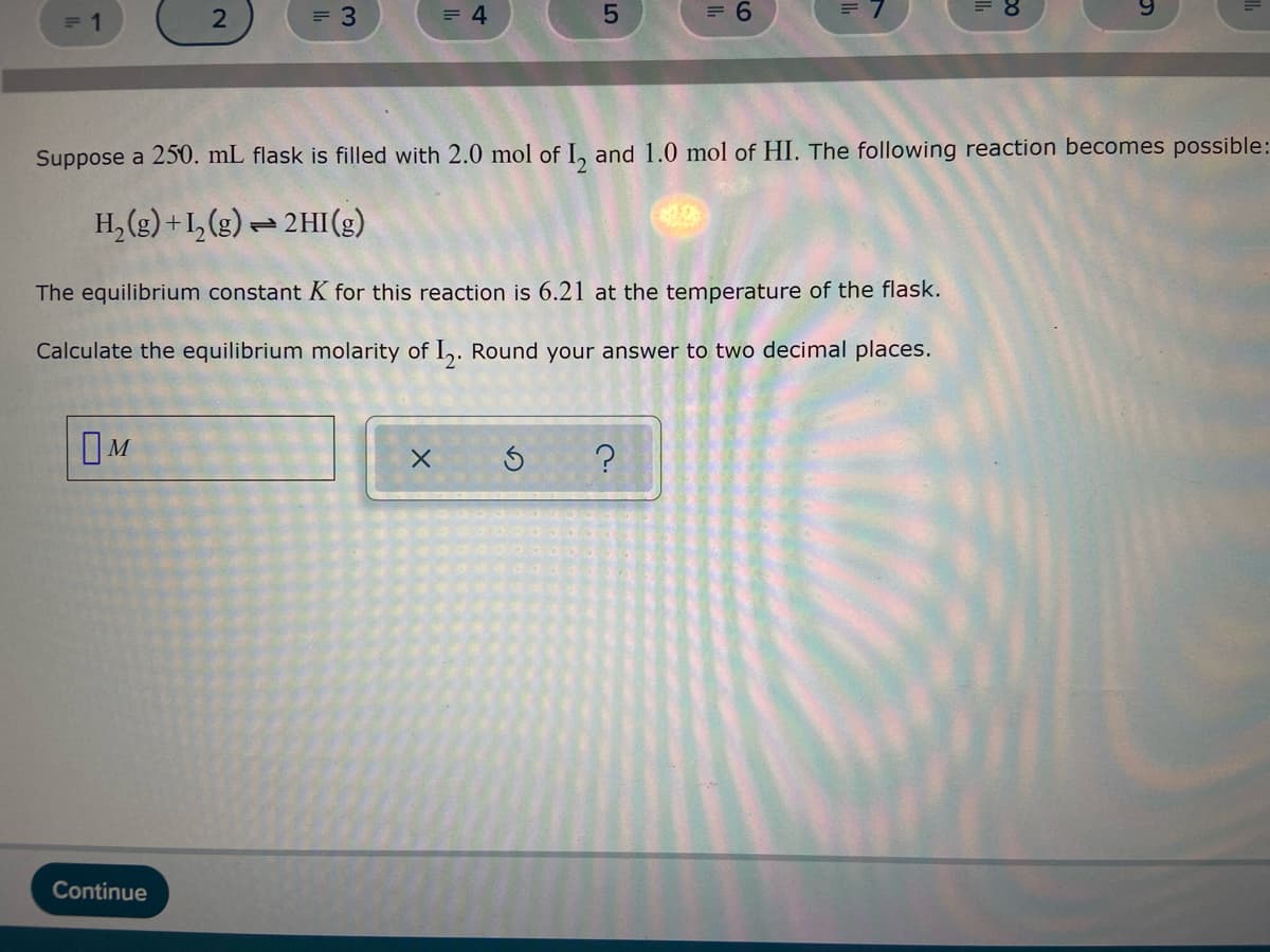 2
= 3
= 4
= 1
5
= 6
Suppose a 250. mL flask is filled with 2.0 mol of 1₂ and 1.0 mol of HI. The following reaction becomes possible:
H₂(g) +1₂(g) → 2HI(g)
=
The equilibrium constant K for this reaction is 6.21 at the temperature of the flask.
Calculate the equilibrium molarity of I2. Round your answer to two decimal places.
OM
X
?
Continue