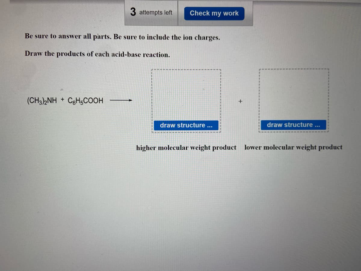 3 attempts left Check my work
Be sure to answer all parts. Be sure to include the ion charges.
Draw the products of each acid-base reaction.
(CH3)2NH + C6H5COOH
draw structure ...
draw structure ...
higher molecular weight product lower molecular weight product