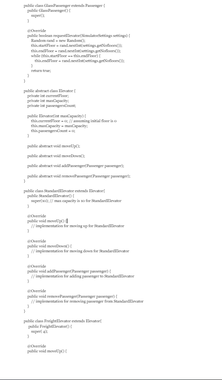 public class GlassPassenger extends Passenger {
public Glass Passenger() {
super();
}
}
@Override
public boolean requestElevator(SimulatorSettings settings) {
Random rand-new Random();
this.startFloor = rand.nextInt(settings.getNofloors());
this.endFloor = rand.nextInt(settings.getNofloors());
while (this.startFloor ==this.endFloor){
this.endFloor = rand.nextInt(settings.getNofloors());
}
}
public abstract class Elevator {
private int currentFloor;
}
return true;
private int maxCapacity:
private int passengersCount;
public Elevator(int maxCapacity) {
this.currentFloor = 0; // assuming initial floor is o
this.maxCapacity=maxCapacity:
this passengersCount = 0;
}
public abstract void moveUp();
public abstract void moveDown();
public abstract void addPassenger(Passenger passenger);
public abstract void removePassenger(Passenger passenger);
}
public class Standard Elevator extends Elevator
public Standard Elevator() {
super(10); // max capacity is 10 for StandardElevator
}
@Override
public void moveUp()
// implementation for moving up for StandardElevator
}
@Override
public void moveDown() {
// implementation for moving down for StandardElevator
}
@Override
public void addPassenger(Passenger passenger) {
// implementation for adding passenger to Standard Elevator
}
@Override
public void removePassenger(Passenger passenger) {
// implementation for removing passenger from StandardElevator
}
public class FreightElevator extends Elevator
public FreightElevator() {
super(4):
}
@Override
public void moveUp() {