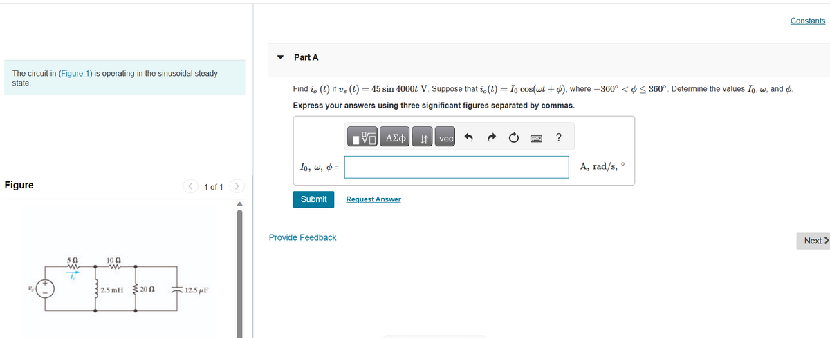 The circuit in (Figure 1) is operating in the sinusoidal steady
state.
Figure
5
502
m
10 Ω
2.5 mH 20
1 of 1 >
12.5 μF
Part A
Find i, (t) if vs (t)
) = 45 sin 4000t V. Suppose that i, (t) = Io cos(wt + p), where -360° << 360°. Determine the values Io, w, and p.
Express your answers using three significant figures separated by commas.
17 ΑΣΦ ↓↑ vec
Io, w, p=
Submit
Provide Feedback
Request Answer
?
Constants
A, rad/s, °
Next >