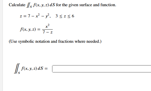 Calculate / f(x, y, z) ds for the given surface and function.
z = 7x² - y², 3 ≤z≤6
f(x, y, z) =
7 Z
(Use symbolic notation and fractions where needed.)
[[ f(x, y, z) ds =
dS