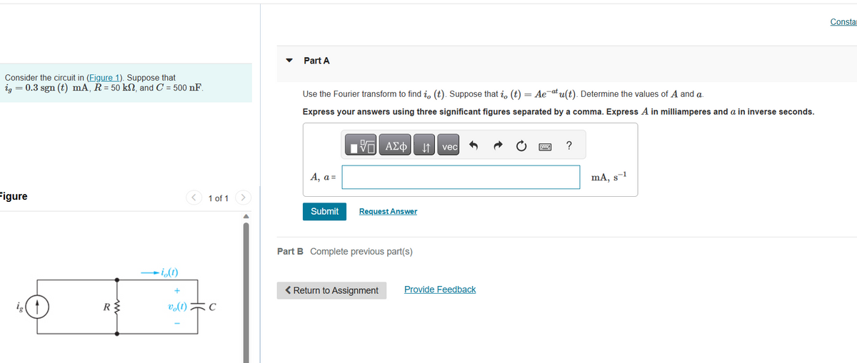 Consider the circuit in (Figure 1). Suppose that
ig = 0.3 sgn (t) mA, R = 50 kn, and C = 500 nF.
Figure
ww
RS
-i (1)
vo(1)
1 of 1 >
C
Part A
Use the Fourier transform to find i, (t). Suppose that i, (t) = Ae¯atu(t). Determine the values of A and a.
Express your answers using three significant figures separated by a comma. Express A in milliamperes and a in inverse seconds.
A, a=
IVE ΑΣΦ
阿
Submit Request Answer
Part B Complete previous part(s)
< Return to Assignment
↓↑ vec
Provide Feedback
?
mA, s-1
Consta