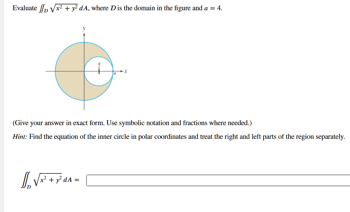 **Problem Statement:**

Evaluate the double integral \(\iint_D \sqrt{x^2 + y^2} \, dA\), where \(D\) is the domain in the figure and \(a = 4\).

(Give your answer in exact form. Use symbolic notation and fractions where needed.)

**Hint:** Find the equation of the inner circle in polar coordinates and treat the right and left parts of the region separately.

**Diagram Explanation:**

The diagram shows a coordinate plane with two concentric circles centered at the origin. The outer circle is larger, and its boundary appears to be a shaded region. The inner circle has a radius of \(\frac{a}{2}\) and the outer circle has a radius of \(a\). Given \(a = 4\), this means the inner circle’s radius is 2, and the outer circle’s radius is 4.

The shaded region \(D\) represents the area between these two circles. The task involves evaluating the integral over this annular region.

\[
\iint_D \sqrt{x^2 + y^2} \, dA = \boxed{\phantom{answer}}
\]