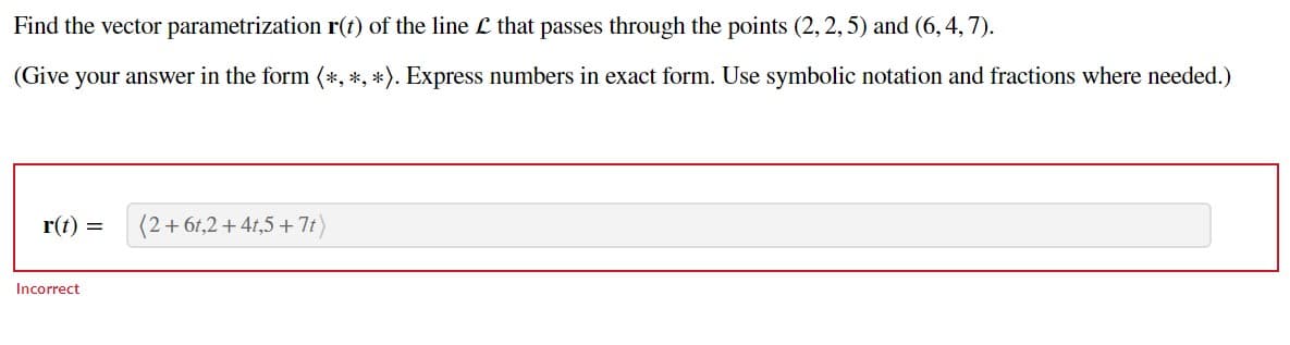 Find the vector parametrization r(t) of the line L that passes through the points (2, 2, 5) and (6,4,7).
(Give your answer in the form (*, *, *). Express numbers in exact form. Use symbolic notation and fractions where needed.)
r(t) = (2+61,2 +41,5+7t)
Incorrect