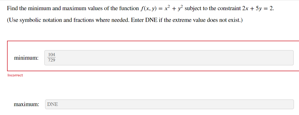 Find the minimum and maximum values of the function f(x, y) = x² + y² subject to the constraint 2x + 5y = 2.
(Use symbolic notation and fractions where needed. Enter DNE if the extreme value does not exist.)
minimum:
Incorrect
104
729
maximum: DNE