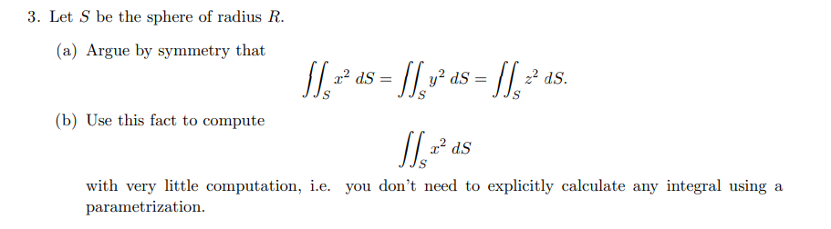 3. Let S be the sphere of radius R.
(a) Argue by symmetry that
(b) Use this fact to compute
[[₁,²³² ds = [[ ²³ ds = [[ ²¹ ds.
JJ₁² ds
dS
with very little computation, i.e. you don't need to explicitly calculate any integral using a
parametrization.