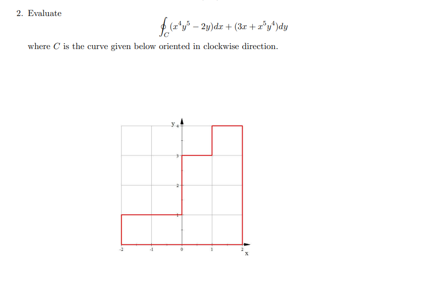 ### Problem 2: Evaluate the Line Integral

Evaluate the line integral 

\[
\oint_{C} (x^4y^5 - 2y)dx + (3x + x^5y^4)dy
\]

where \( C \) is the curve given below oriented in a clockwise direction.

### Explanation of the Graph:

The graph displays a piecewise linear closed curve \( C \) on the xy-plane. The curve consists of straight line segments forming a step-like path. Below is a detailed description of the curve's path:

- **Starting Point**: The curve begins at point (0,0).
- **Segment 1**: Moves horizontally from (0, 0) to (2, 0).
- **Segment 2**: Moves vertically from (2, 0) to (2, 3).
- **Segment 3**: Moves horizontally from (2, 3) to (1, 3).
- **Segment 4**: Moves vertically from (1, 3) to (1, 1).
- **Segment 5**: Moves horizontally from (1, 1) to (0, 1).
- **Segment 6**: Moves vertically from (0, 1) back to the starting point (0, 0).

The curve forms a non-standard, step-shaped path with clear vertex points at each directional change, as denoted by the grid lines on the plane. The axes are labeled with x and y, and grid lines mark the integers from -2 to 2 on the x-axis and from 0 to 4 on the y-axis. 

Note: The orientation of the curve is in a clockwise direction, which is important for evaluating the line integral.