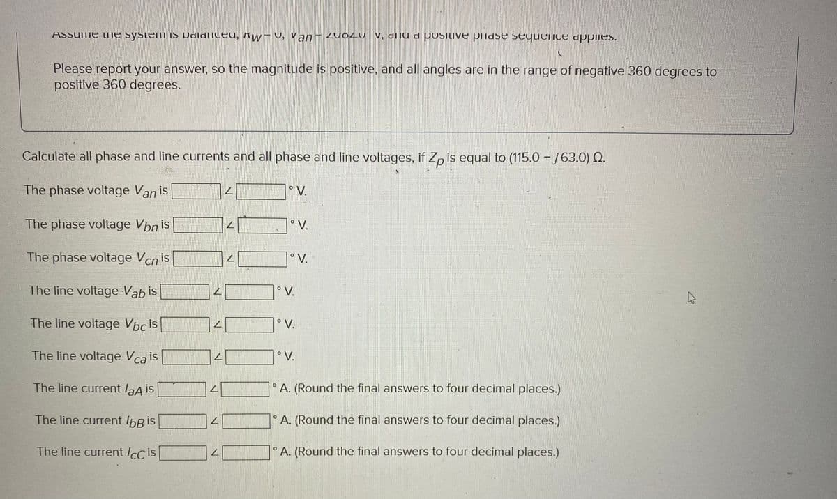 Assume the system is Udidliceu, w-, Van - ZVOZU V. dilud positive pilase sequence applies.
AW-V.
V,
Please report your answer, so the magnitude is positive, and all angles are in the range of negative 360 degrees to
positive 360 degrees.
Calculate all phase and line currents and all phase and line voltages, if Zp is equal to (115.0 – 63.0) N.
The phase voltage Van is
The phase voltage Von is
The phase voltage Vcn is
The line voltage Vabis
The line voltage Vbcis
The line voltage Vca is
The line current laA is
The line current loß is
The line current ICC is
L
L
L
L
L
L
16
°V.
°V.
°V.
° V.
° V.
°V.
O
A. (Round the final answers to four decimal places.)
O
A. (Round the final answers to four decimal places.)
A. (Round the final answers to four decimal places.)