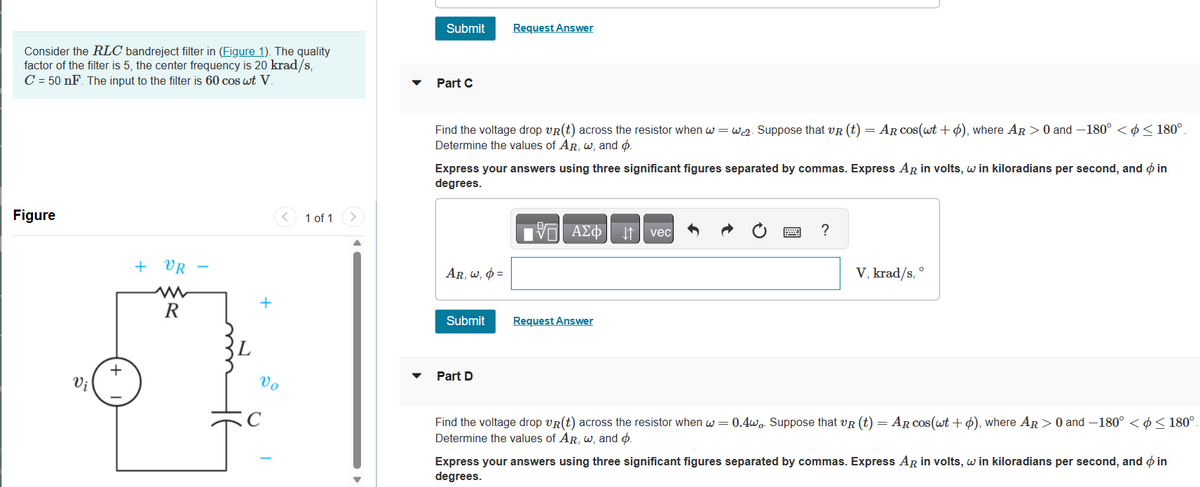 Consider the RLC bandreject filter in (Figure 1). The quality
factor of the filter is 5, the center frequency is 20 krad/s,
C = 50 nF. The input to the filter is 60 cos wt V.
Figure
Vi
+
+ VR
R
+
Vo
C
1 of 1
>
Submit
Part C
Find the voltage drop VR(t) across the resistor when w=wc2. Suppose that VR (t) = AR cos(wt + o), where AR > 0 and -180° < < 180°.
Determine the values of AR, w, and p.
Express your answers using three significant figures separated by commas. Express AR in volts, w in kiloradians per second, and in
degrees.
AR, w, p=
Request Answer
Submit
Part D
197| ΑΣΦΑΤΗ1 | vec
Request Answer
?
V, krad/s,
O
Find the voltage drop VR (t) across the resistor when w = 0.4wo. Suppose that VR (t) = AR cos(wt + o), where AR > 0 and -180° <¢ ≤ 180°.
Determine the values of AR, w, and p.
Express your answers using three significant figures separated by commas. Express AR in volts, w in kiloradians per second, and in
degrees.