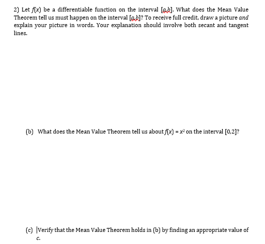 2) Let f(x) be a differentiable function on the interval [gk]. What does the Mean Value
Theorem tell us must happen on the interval [g.k]? To receive full credit, draw a picture and
explain your picture in words. Your explanation should involve both secant and tangent
lines.
(b) What does the Mean Value Theorem tell us about f(x) = x² on the interval [0,2]?
(c) |Verify that the Mean Value Theorem holds in (b) by finding an appropriate value of
C.
