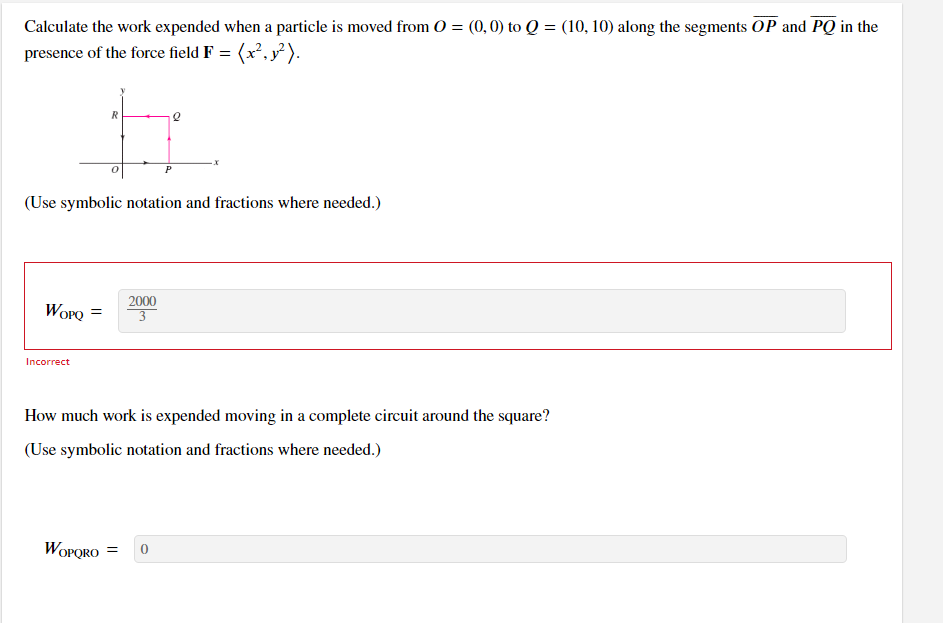 **Problem Statement:**

Calculate the work expended when a particle is moved from \( O = (0, 0) \) to \( Q = (10, 10) \) along the segments \( \overline{OP} \) and \( \overline{PQ} \) in the presence of the force field \( \mathbf{F} = (x^2, y^2) \).

*Diagram Explanation:*
- The diagram shows a path in the xy-plane. It starts at point \( O \) at the origin \((0, 0)\), moves horizontally to point \( P \) on the x-axis, and then moves vertically to point \( Q \).

*Answer:*
\[ W_{OPQ} = \frac{2000}{3} \]
- The answer is marked as incorrect.

---

**Follow-up Question:**

How much work is expended moving in a complete circuit around the square?

*Answer:*
\[ W_{OPQRO} = 0 \]