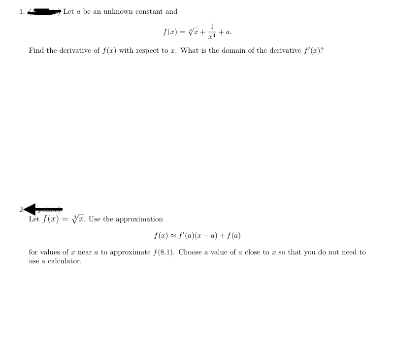 Let a be an unknown constant and
1.
f(x) = VT+
+ a.
Find the derivative of f(x) with respect to x. What is the domain of the derivative f'(x)?
2:
Let f(x) = Vr. Use the approximation
f (x) × f'(a)(x – a) + f(a)
for values of x near a to approximate f(8.1). Choose a value of a close to x so that you do not need to
use a calculator.
