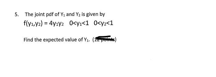 5. The joint pdf of Y₁ and Y₂ is given by
f(y₁, y2) = 4y1y2
0<y₁<1
0<y2<1
Find the expected value of Y₁. (12 points)