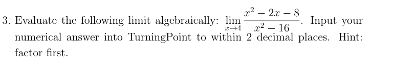 x² – 2x – 8
3. Evaluate the following limit algebraically: lim 2 - 16.
-. Input your
numerical answer into TurningPoint to within 2 decimal places. Hint:
factor first.
