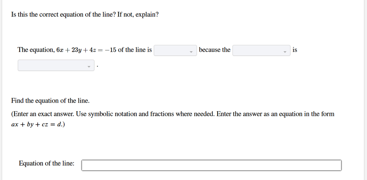 Is this the correct equation of the line? If not, explain?
The equation, 6x + 23y + 4z = −15 of the line is
because the
Equation of the line:
is
Find the equation of the line.
(Enter an exact answer. Use symbolic notation and fractions where needed. Enter the answer as an equation in the form
ax + by + cz = d.)