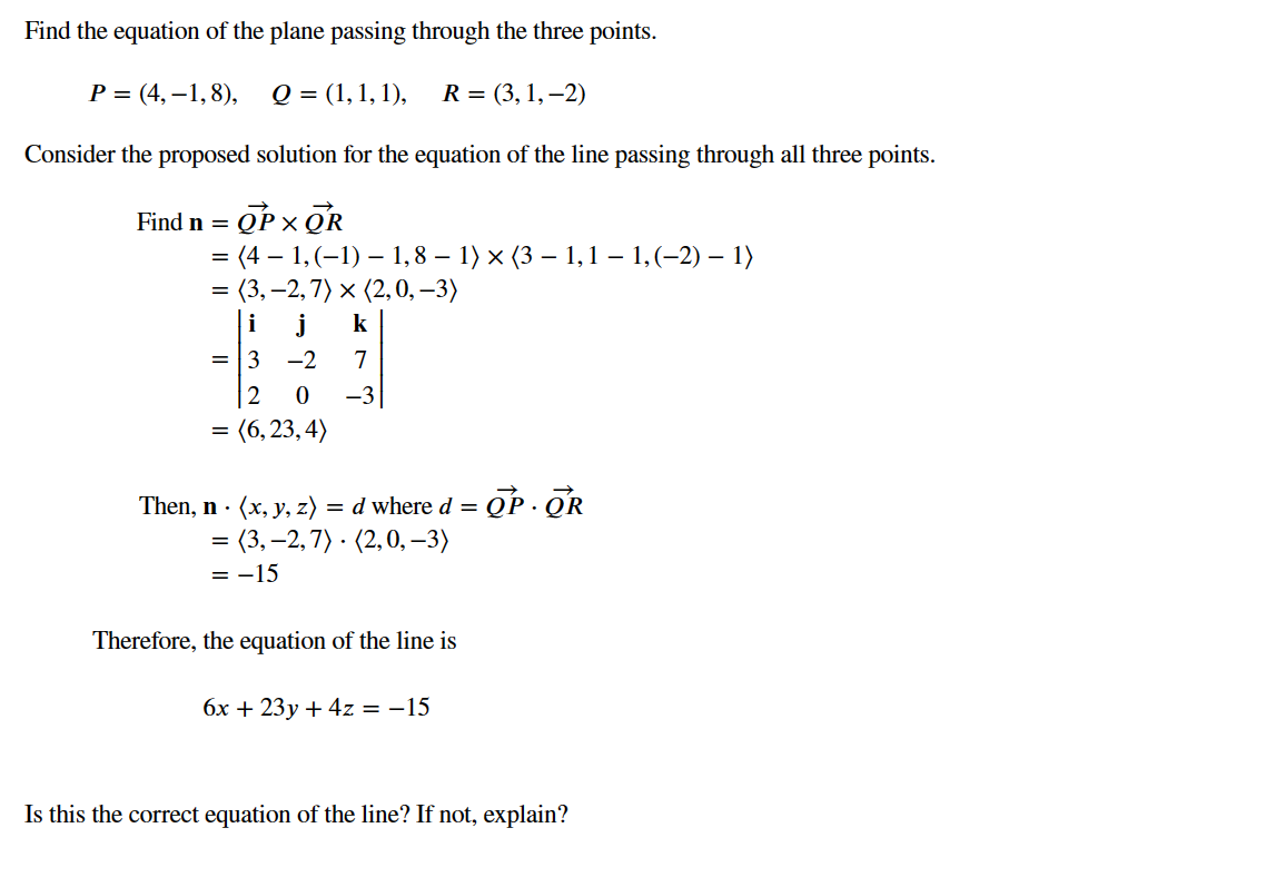 Find the equation of the plane passing through the three points.
P =(4,-1,8), Q = (1, 1, 1),
R=(3, 1,-2)
Consider the proposed solution for the equation of the line passing through all three points.
Find n = =OP XOR
= (4 – 1, (−1) — 1, 8 − 1) × (3 – 1, 1 – 1, (−2) – 1)
= (3,-2,7) x (2,0, -3)
i
= 3 -2
2
0
j k
7
-3
=
= (6,23,4)
Then, n. (x, y, z) = d where d = OP OR
= (3,-2,7) (2,0,-3)
= -15
Therefore, the equation of the line is
6x + 23y + 4z = -15
Is this the correct equation of the line? If not, explain?