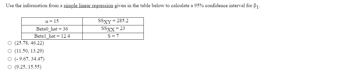 Use the information from a simple linear regression given in the table below to calculate a 95% confidence interval for B1.
SSXY = 285.2
SSXX = 23
S = 7
n = 15
Beta0 hat = 36
Betal hat = 12.4
O (25.78, 46.22)
O (11.50, 13.29)
O (- 9.67, 34.47)
O (9.25, 15.55)
