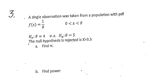 3.
A single observation was taken from a population with pdf
f(x) = 1/2
0<x<0
0
Ho: 0 = 4 v.s. Ha: 0 = 5
The null hypothesis is rejected is X>3.5
a. Find x.
b. Find power