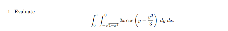 ### Problem 1: Evaluate the Integral

Consider the double integral:

\[
\int_{0}^{1} \int_{-\sqrt{1-x^2}}^{0} 2x \cos \left( y - \frac{y^3}{3} \right) \, dy \, dx
\]

#### Explanation:

This problem involves evaluating a double integral over a specified region. The inner integral is with respect to \( y \), ranging from \( -\sqrt{1-x^2} \) to \( 0 \). The outer integral is with respect to \( x \), ranging from \( 0 \) to \( 1 \).

The integrand consists of the function \( 2x \cos \left( y - \frac{y^3}{3} \right) \), incorporating both the trigonometric cosine function and a cubic polynomial in \( y \). The problem likely requires utilizing integration techniques suitable for such functions, potentially involving substitution or numerical methods, depending on the context.

#### Steps for Evaluation:

1. **Start with the inner integral**: Integrate \( 2x \cos \left( y - \frac{y^3}{3} \right) \) with respect to \( y \).
   
2. **Proceed to the outer integral**: Once the inner integration is performed, integrate the resulting expression with respect to \( x \).

This problem illustrates a typical application of double integrals, emphasizing the importance of understanding the limits of integration and the integration techniques applicable to the given functions.